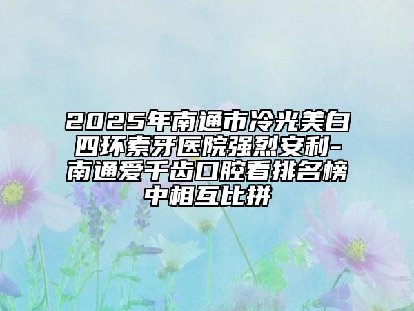 2025年南通市冷光美白四环素牙医院强烈安利-南通爱千齿口腔看排名榜中相互比拼
