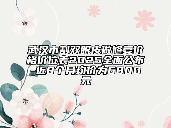 武汉市割双眼皮做修复价格价位表2025全面公布-近8个月均价为6800元