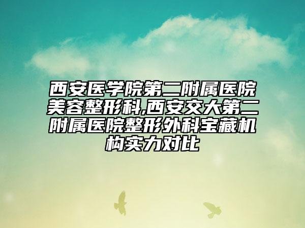 西安医学院第二附属医院美容整形科,西安交大第二附属医院整形外科宝藏机构实力对比