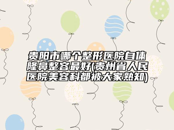 贵阳市哪个整形医院自体隆鼻整容最好(贵州省人民医院美容科都被大家熟知)