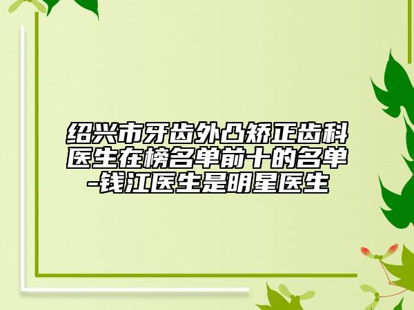 绍兴市牙齿外凸矫正齿科医生在榜名单前十的名单-钱江医生是明星医生