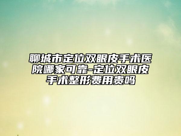 聊城市定位双眼皮手术医院哪家可靠-定位双眼皮手术整形费用贵吗