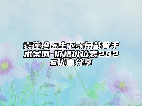 袁莲珍医生下颚角截骨手术案例-价格价位表2025优惠分享