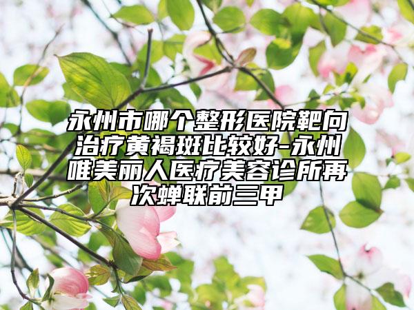 永州市哪个整形医院靶向治疗黄褐斑比较好-永州唯美丽人医疗美容诊所再次蝉联前三甲