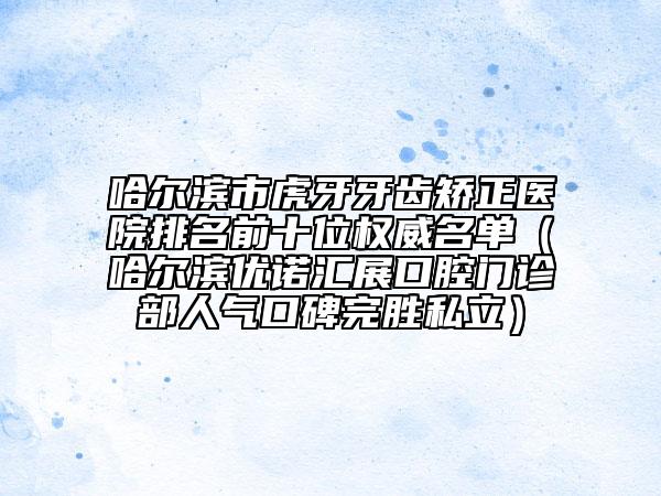哈尔滨市虎牙牙齿矫正医院排名前十位权威名单（哈尔滨优诺汇展口腔门诊部人气口碑完胜私立）