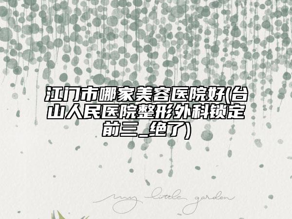 江门市哪家美容医院好(台山人民医院整形外科锁定前三_绝了)