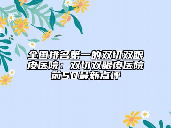 全国排名第一的双切双眼皮医院：双切双眼皮医院前50最新点评
