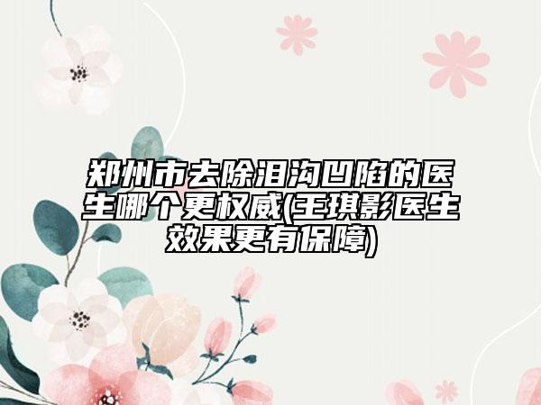 郑州市去除泪沟凹陷的医生哪个更权威(王琪影医生效果更有保障)