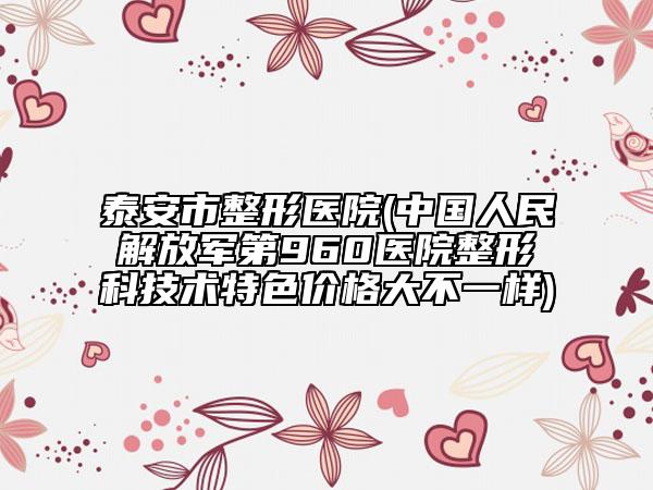 泰安市整形医院(中国人民解放军第960医院整形科技术特色价格大不一样)