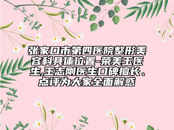 张家口市第四医院整形美容科具体位置-荣美玉医生,王志刚医生口碑擅长、点评为大家全面解惑