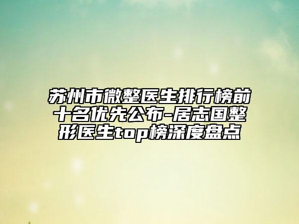 苏州市微整医生排行榜前十名优先公布-居志国整形医生top榜深度盘点
