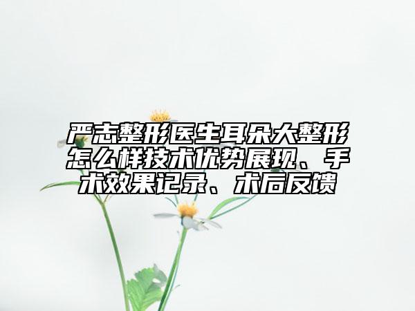 严志整形医生耳朵大整形怎么样技术优势展现、手术效果记录、术后反馈