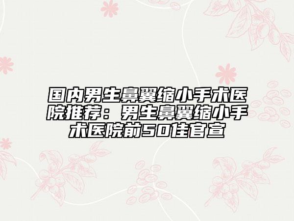 国内男生鼻翼缩小手术医院推荐：男生鼻翼缩小手术医院前50佳官宣