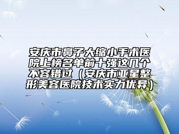 安庆市鼻子大缩小手术医院上榜名单前十强这几个不容错过（安庆市亚星整形美容医院技术实力优异）