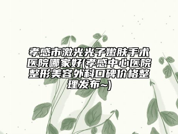 孝感市激光光子嫩肤手术医院哪家好(孝感中心医院整形美容外科口碑价格整理发布~)
