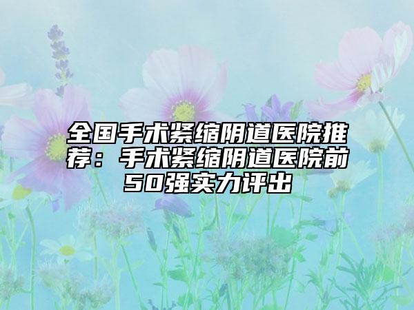 全国手术紧缩阴道医院推荐：手术紧缩阴道医院前50强实力评出