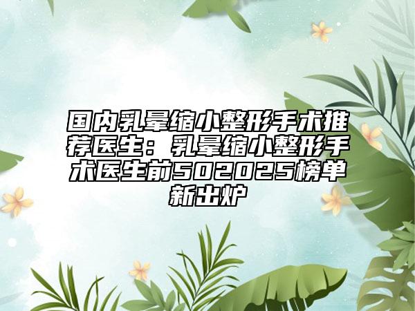 国内乳晕缩小整形手术推荐医生：乳晕缩小整形手术医生前502025榜单新出炉