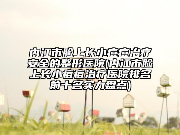 内江市脸上长小痘痘治疗安全的整形医院(内江市脸上长小痘痘治疗医院排名前十名实力盘点)
