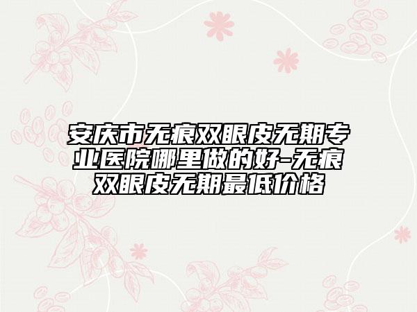 安庆市无痕双眼皮无期专业医院哪里做的好-无痕双眼皮无期最低价格