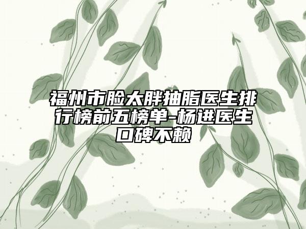 福州市脸太胖抽脂医生排行榜前五榜单-杨进医生口碑不赖