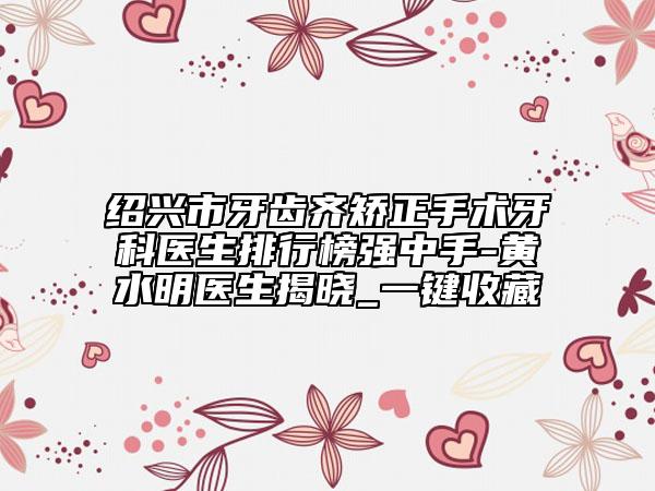绍兴市牙齿齐矫正手术牙科医生排行榜强中手-黄水明医生揭晓_一键收藏