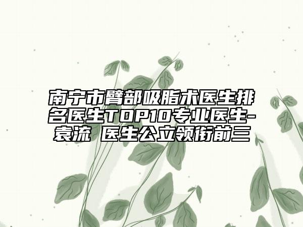 南宁市臂部吸脂术医生排名医生TOP10专业医生-袁流燚医生公立领衔前三