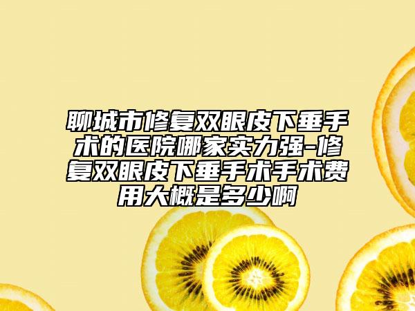 聊城市修复双眼皮下垂手术的医院哪家实力强-修复双眼皮下垂手术手术费用大概是多少啊