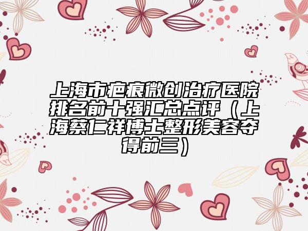 上海市疤痕微创治疗医院排名前十强汇总点评（上海蔡仁祥博士整形美容夺得前三）