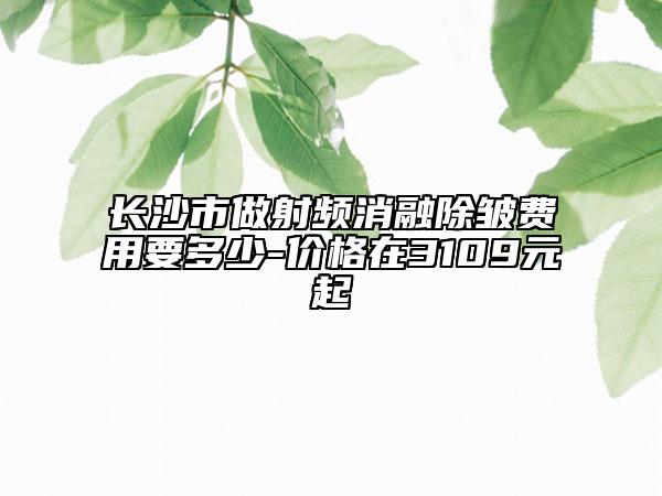 长沙市做射频消融除皱费用要多少-价格在3109元起
