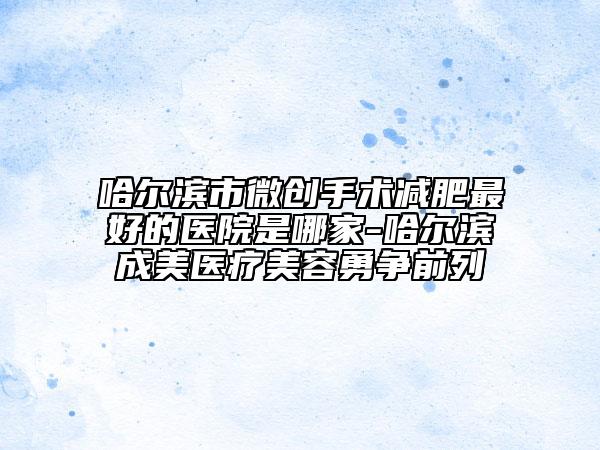 哈尔滨市微创手术减肥最好的医院是哪家-哈尔滨成美医疗美容勇争前列