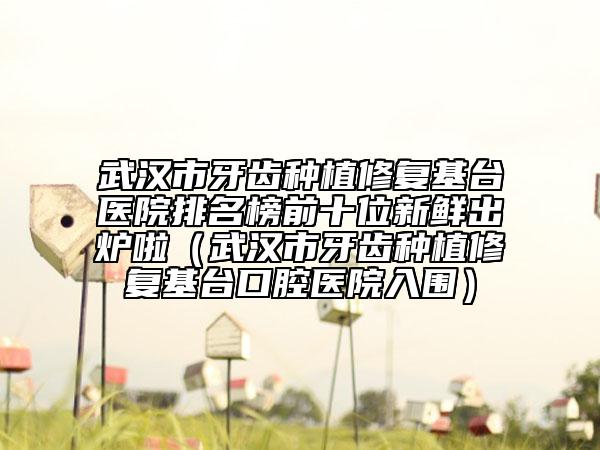 武汉市牙齿种植修复基台医院排名榜前十位新鲜出炉啦（武汉市牙齿种植修复基台口腔医院入围）