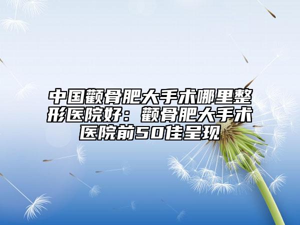 中国颧骨肥大手术哪里整形医院好：颧骨肥大手术医院前50佳呈现