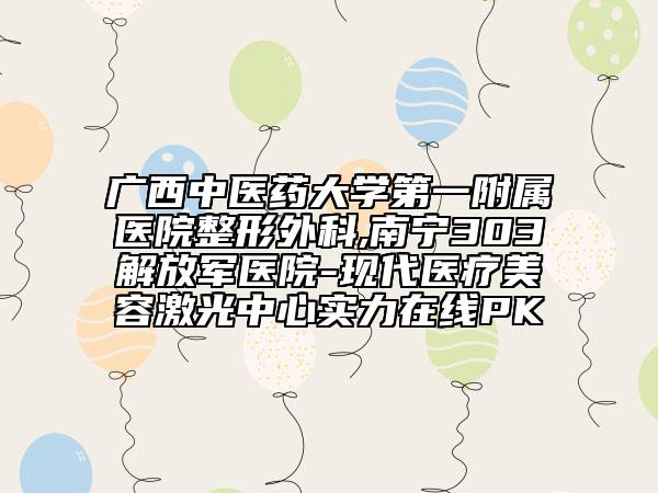 广西中医药大学第一附属医院整形外科,南宁303解放军医院-现代医疗美容激光中心实力在线PK