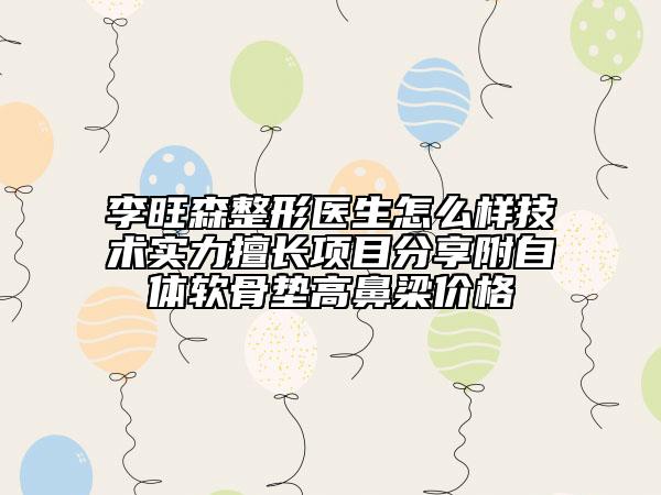 李旺森整形医生怎么样技术实力擅长项目分享附自体软骨垫高鼻梁价格