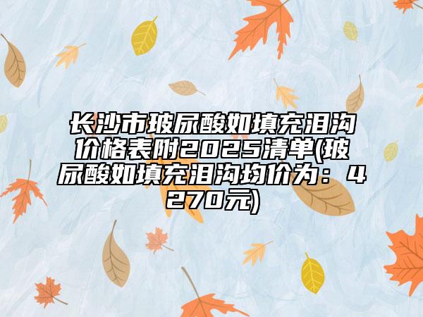 长沙市玻尿酸如填充泪沟价格表附2025清单(玻尿酸如填充泪沟均价为：4270元)