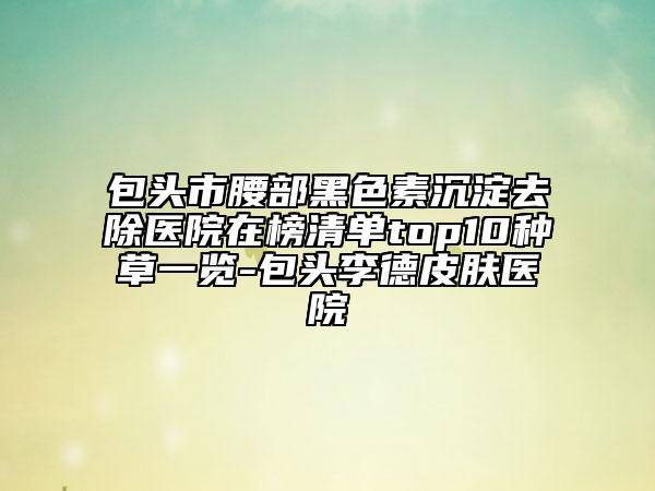 包头市腰部黑色素沉淀去除医院在榜清单top10种草一览-包头李德皮肤医院