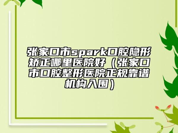 张家口市spark口腔隐形矫正哪里医院好（张家口市口腔整形医院正规靠谱机构入围）