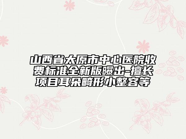 山西省太原市中心医院收费标准全新版曝出-擅长项目耳朵畸形小整容等