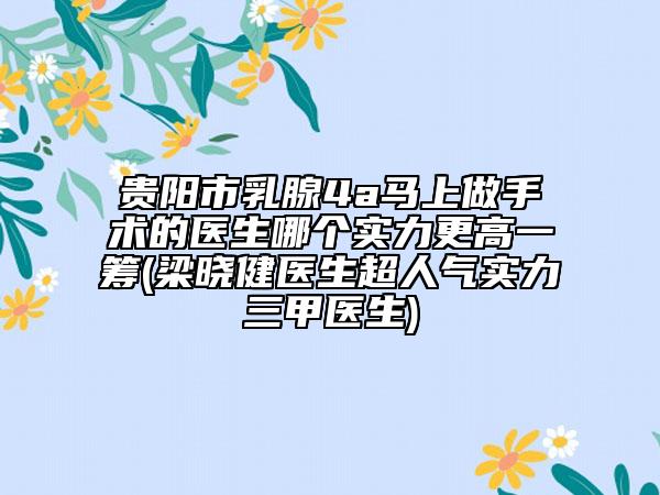贵阳市乳腺4a马上做手术的医生哪个实力更高一筹(梁晓健医生超人气实力三甲医生)