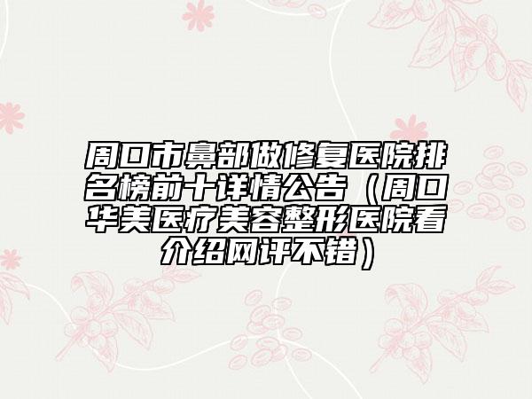 周口市鼻部做修复医院排名榜前十详情公告（周口华美医疗美容整形医院看介绍网评不错）