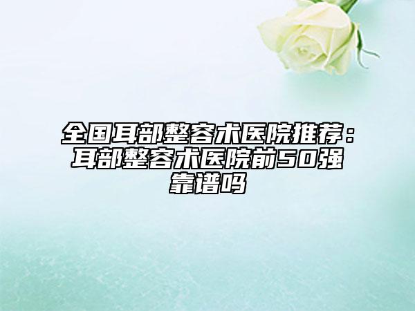 全国耳部整容术医院推荐：耳部整容术医院前50强靠谱吗