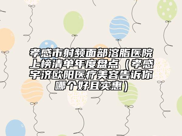 孝感市射频面部溶脂医院上榜清单年度盘点（孝感宇济欧阳医疗美容告诉你哪个好且实惠）