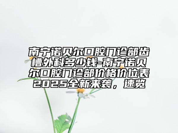 南宁诺贝尔口腔门诊部齿槽外科多少钱-南宁诺贝尔口腔门诊部价格价位表2025全新来袭，速览