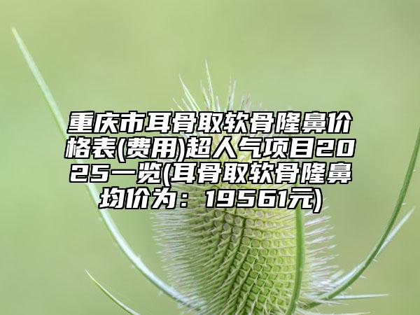 重庆市耳骨取软骨隆鼻价格表(费用)超人气项目2025一览(耳骨取软骨隆鼻均价为：19561元)