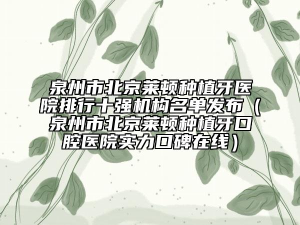 泉州市北京莱顿种植牙医院排行十强机构名单发布（泉州市北京莱顿种植牙口腔医院实力口碑在线）