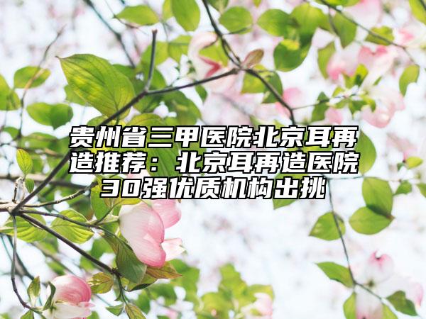 贵州省三甲医院北京耳再造推荐：北京耳再造医院30强优质机构出挑