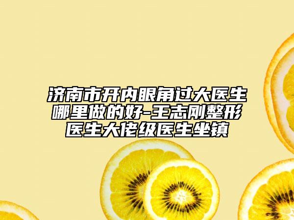 济南市开内眼角过大医生哪里做的好-王志刚整形医生大佬级医生坐镇