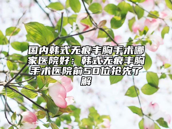 国内韩式无痕丰胸手术哪家医院好：韩式无痕丰胸手术医院前50位抢先了解