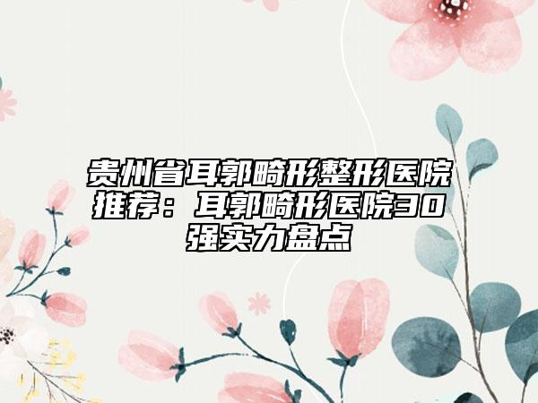 贵州省耳郭畸形整形医院推荐：耳郭畸形医院30强实力盘点