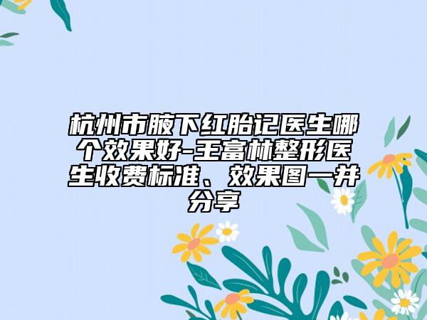 杭州市腋下红胎记医生哪个效果好-王富林整形医生收费标准、效果图一并分享